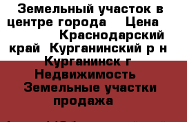 Земельный участок в центре города  › Цена ­ 900 000 - Краснодарский край, Курганинский р-н, Курганинск г. Недвижимость » Земельные участки продажа   